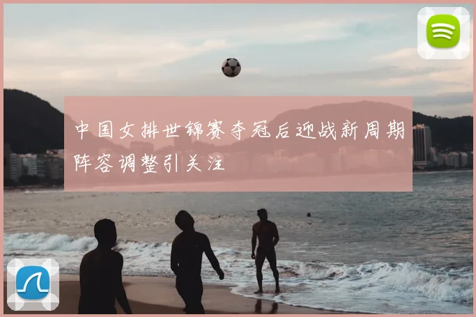 中国女排世锦赛夺冠后迎战新周期阵容调整引关注