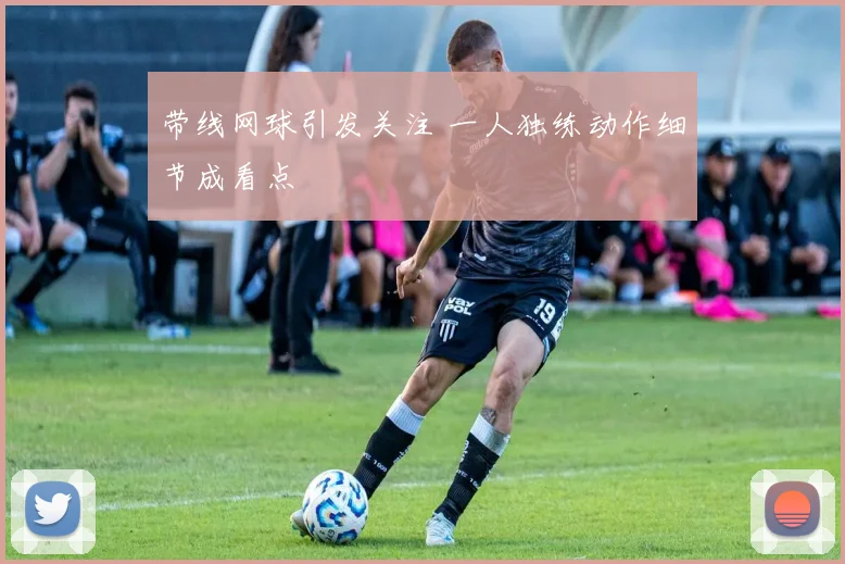 带线网球引发关注 一人独练动作细节成看点