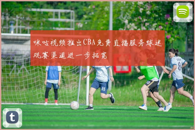 咪咕视频推出CBA免费直播服务球迷观赛渠道进一步拓宽