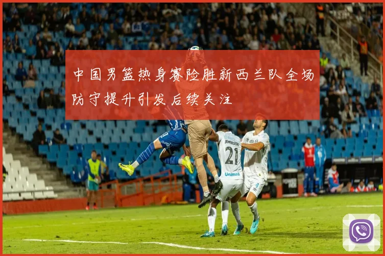 中国男篮热身赛险胜新西兰队全场防守提升引发后续关注