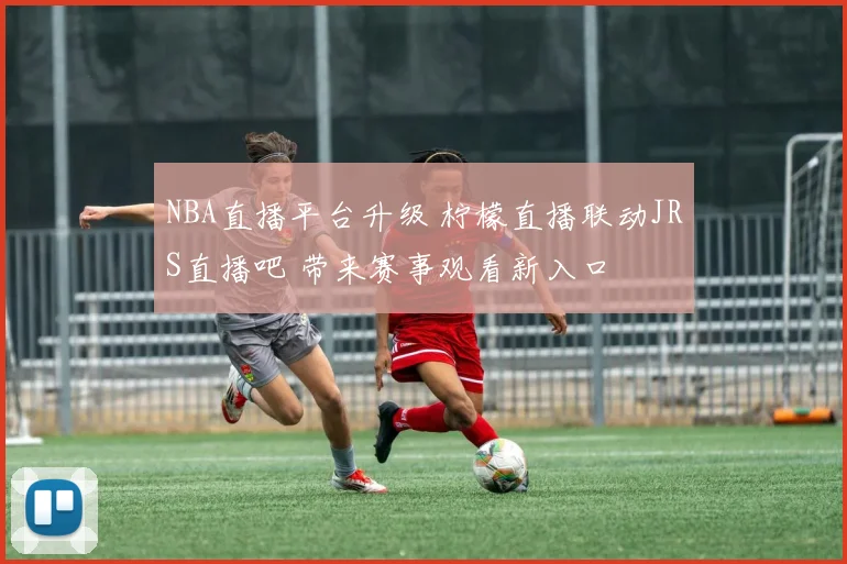 NBA直播平台升级 柠檬直播联动JRS直播吧 带来赛事观看新入口