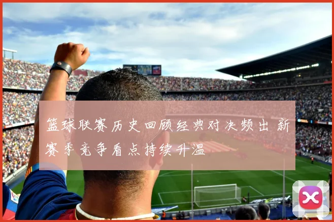 篮球联赛历史回顾经典对决频出 新赛季竞争看点持续升温