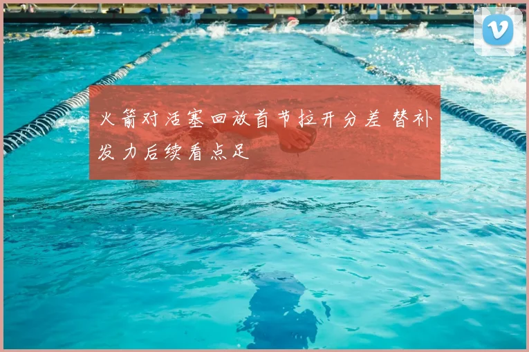 火箭对活塞回放首节拉开分差 替补发力后续看点足