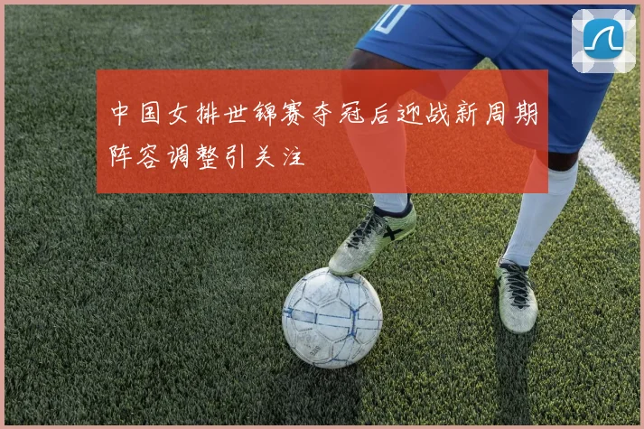 中国女排世锦赛夺冠后迎战新周期阵容调整引关注