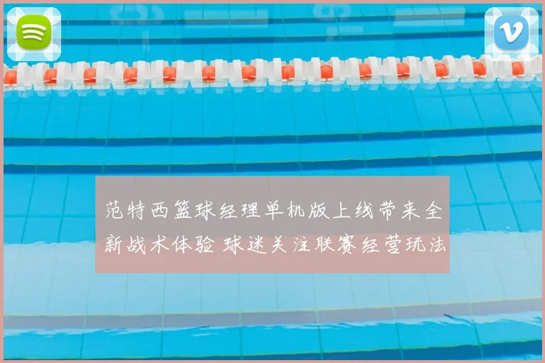 范特西篮球经理单机版上线带来全新战术体验 球迷关注联赛经营玩法升级