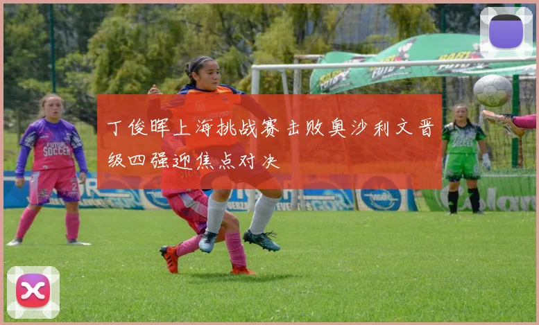 丁俊晖上海挑战赛击败奥沙利文晋级四强迎焦点对决