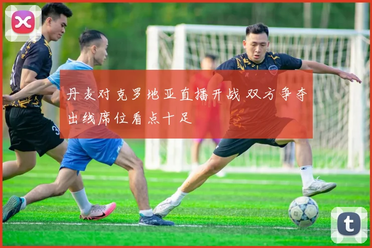 丹麦对克罗地亚直播开战 双方争夺出线席位看点十足