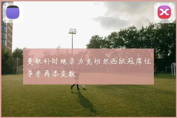 曼联补时绝杀力克切尔西欧冠席位争夺再添变数