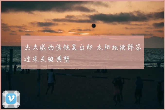 杰夫威西伤缺复出即 太阳轮换阵容迎来关键调整