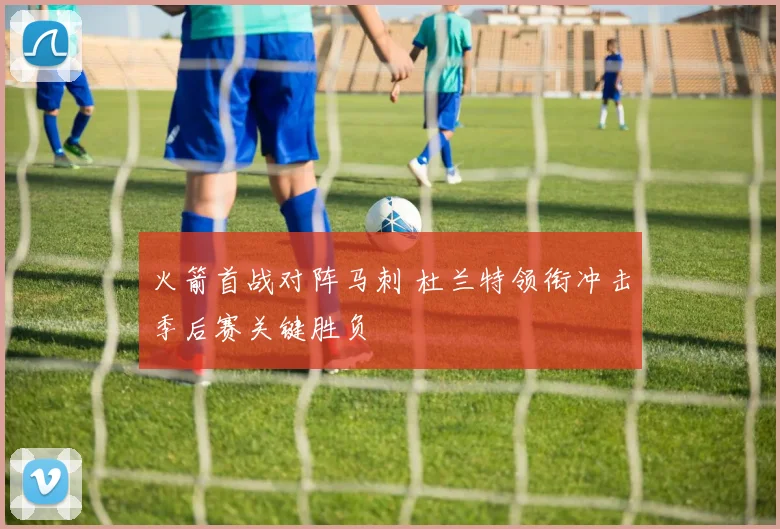 火箭首战对阵马刺 杜兰特领衔冲击季后赛关键胜负