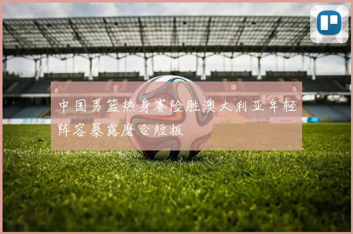 中国男篮热身赛险胜澳大利亚年轻阵容暴露磨合短板
