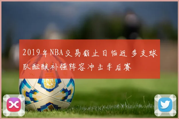 2019年NBA交易截止日临近 多支球队酝酿补强阵容冲击季后赛