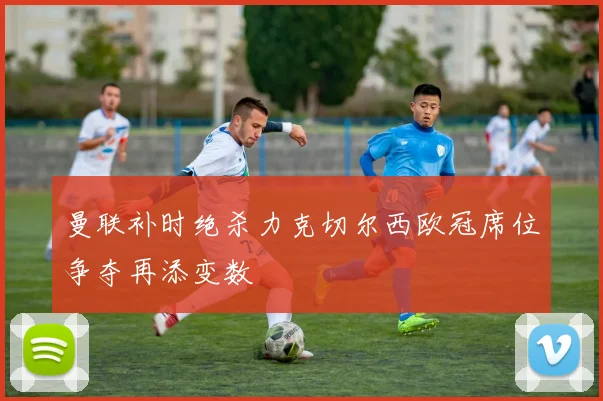 曼联补时绝杀力克切尔西欧冠席位争夺再添变数