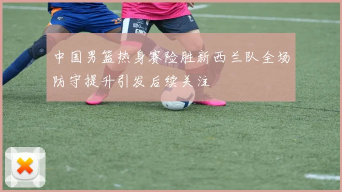 中国男篮热身赛险胜新西兰队全场防守提升引发后续关注