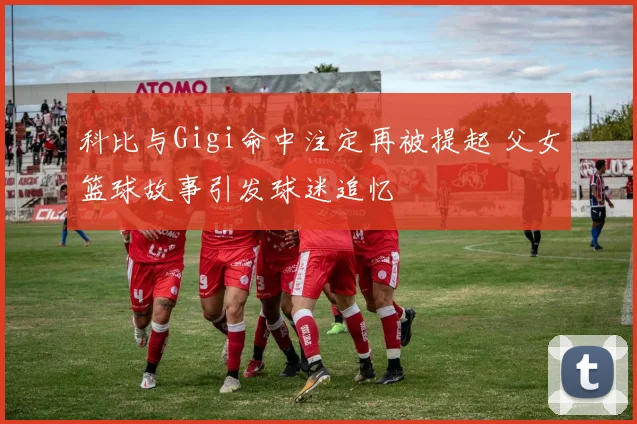 科比与Gigi命中注定再被提起 父女篮球故事引发球迷追忆