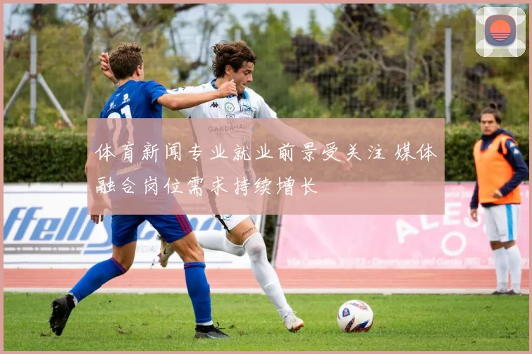 体育新闻专业就业前景受关注 媒体融合岗位需求持续增长