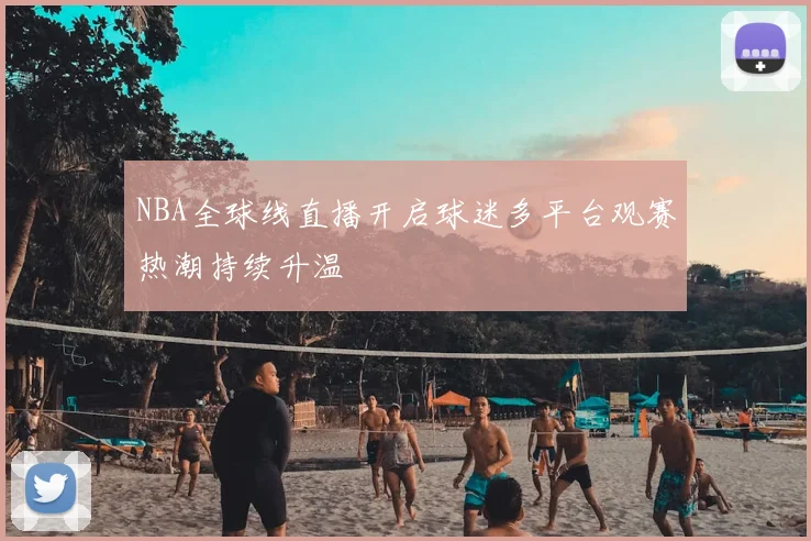 NBA全球线直播开启球迷多平台观赛热潮持续升温